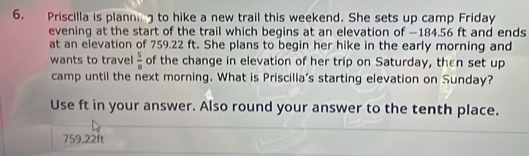 Priscilla is planni g to hike a new trail this weekend. She sets up camp Friday 
evening at the start of the trail which begins at an elevation of —184.56 ft and ends 
at an elevation of 759.22 ft. She plans to begin her hike in the early morning and 
wants to travel  5/8  of the change in elevation of her trip on Saturday, then set up 
camp until the next morning. What is Priscilla's starting elevation on Sunday? 
Use ft in your answer. Also round your answer to the tenth place.
759,22ft