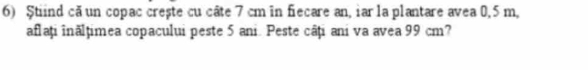 $tiind că un copac crește cu câte 7 cm in fiecare an, iar la plantare avea 0,5 m, 
aflați înălțimea copacului peste 5 ani. Peste câți ani va avea 99 cm?