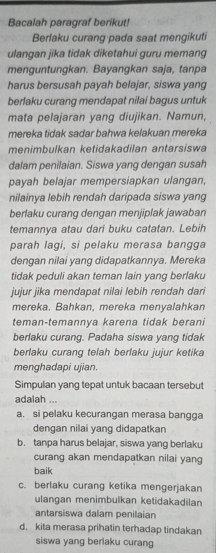 Bacalah paragraf berikut!
Berlaku curang pada saat mengikuti
ulangan jika tidak diketahui guru memang
menguntungkan. Bayangkan saja, tanpa
harus bersusah payah belajar, siswa yang
berlaku curang mendapat nilai bagus untuk
mata pelajaran yang diujikan. Namun,
mereka tidak sadar bahwa kelakuan mereka
menimbulkan ketidakadilan antarsiswa
dalam penilaian. Siswa yang dengan susah
payah belajar mempersiapkan ulangan,
nilainya lebih rendah daripada siswa yang
berlaku curang dengan menjiplak jawaban
temannya atau dari buku catatan. Lebih
parah lagi, si pelaku merasa bangga
dengan nilai yang didapatkannya. Mereka
tidak peduli akan teman lain yang berlaku
jujur jika mendapat nilai lebih rendah dari
mereka. Bahkan, mereka menyalahkan
teman-temannya karena tidak berani
berlaku curang. Padaha siswa yang tidak
berlaku curang telah berlaku jujur ketika
menghadapi ujian.
Simpulan yang tepat untuk bacaan tersebut
adalah ...
a. si pelaku kecurangan merasa bangga
dengan nilai yang didapatkan
b. tanpa harus belajar, siswa yang berlaku
curang akan mendapatkan nilai yang
baik
c. berlaku curang ketika mengerjakan
ulangan menimbulkan ketidakadilan
antarsiswa dalam penilaian
d. kita merasa prihatin terhadap tindakan
siswa yang berlaku curang