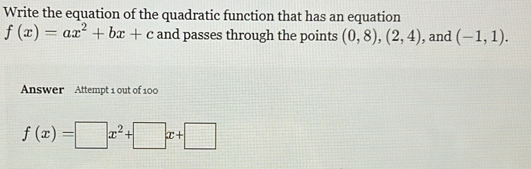 Write the equation of the quadratic function that has an equation
f(x)=ax^2+bx+c and passes through the points (0,8),(2,4) , and (-1,1). 
Answer Attempt 1 out of 100
f(x)=□ x^2+□ x+□