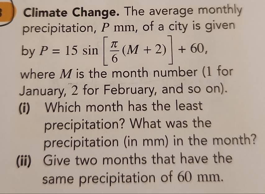 Climate Change. The average monthly 
precipitation, P mm, of a city is given 
by P=15sin [ π /6 (M+2)]+60, 
where M is the month number (1 for 
January, 2 for February, and so on). 
(i) Which month has the least 
precipitation? What was the 
precipitation (in mm) in the month? 
(ii) Give two months that have the 
same precipitation of 60 mm.