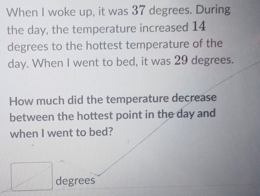 When I woke up, it was 37 degrees. During 
the day, the temperature increased 14
degrees to the hottest temperature of the
day. When I went to bed, it was 29 degrees. 
How much did the temperature decrease 
between the hottest point in the day and 
when I went to bed?
degrees