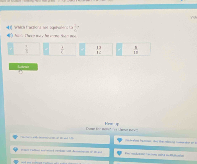 men of Student Thinking Math 6th grade P6 roenury equrvaent fractons
Vid
Which fractions are equivalent to  5/6 
Hint: There may be more than one.
 3/5 
 7/8 
 10/12  4  8/10 
Submit
Next up
Done for now? Try these next:
Fractions with denominators of 10 and 100 Equivalent fractions: find the missing numerator or d
Proper fractions and mixed numbers with denominators of 10 and Find equivalent fractions using multiplication
Add and subtract fractions with unlit