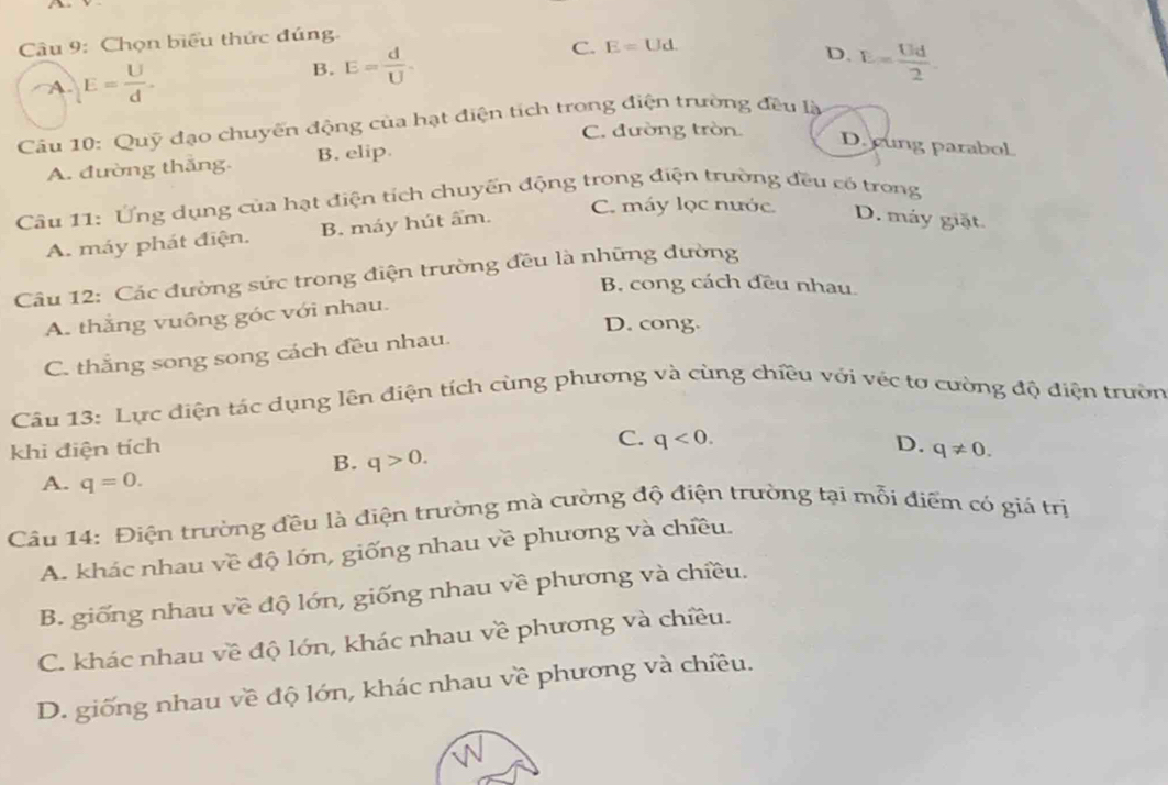 Chọn biểu thức đúng.
C. E=Ud.
A. E= U/d .
B. E= d/U . D. E= Ud/2 
Câu 10: Quỹ đạo chuyến động của hạt điện tích trong điện trường đều là
C. đường tròn.
A. đường thắng. B. elip.
D. cung parabol
Câu 11: Ứng dụng của hạt điện tích chuyến động trong điện trường đều có trong
C. máy lọc nước
A. máy phát điện. B. máy hút ẩm.
D. máy giặt.
Câu 12: Các đường sức trong điện trường đều là những đường
B. cong cách đều nhau.
A. thắng vuông góc với nhau.
D. cong.
C. thắng song song cách đều nhau.
Câu 13: Lực điện tác dụng lên điện tích cùng phương và cùng chiều với véc tơ cường độ điện trườn
C. q<0</tex>. D.
khi điện tích q!= 0.
B. q>0. 
A. q=0. 
Câu 14: Điện trường đều là điện trường mà cường độ điện trường tại mỗi điểm có giá trị
A. khác nhau về độ lớn, giống nhau về phương và chiều.
B. giống nhau về độ lớn, giống nhau về phương và chiều.
C. khác nhau về độ lớn, khác nhau về phương và chiều.
D. giống nhau về độ lớn, khác nhau về phương và chiều.