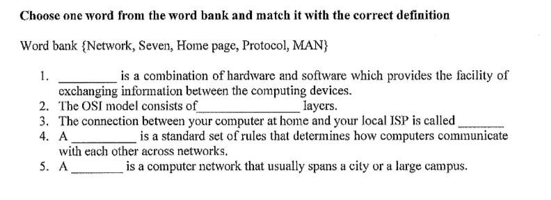 Choose one word from the word bank and match it with the correct definition 
Word bank Network, Seven, Home page, Protocol, MAN 
1. _is a combination of hardware and software which provides the facility of 
exchanging information between the computing devices. 
2. The OSI model consists of_ layers. 
3. The connection between your computer at home and your local ISP is called_ 
4. A _is a standard set of rules that determines how computers communicate 
with each other across networks. 
5. A_ is a computer network that usually spans a city or a large campus.