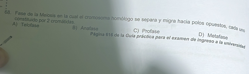 Fase de la Meiosis en la cual el cromosoma homólogo se separa y migra hacia polos opuestos, cada uno
constituido por 2 cromátidas.
A) Telofase B) Anafase C) Profase
D) Metafase
Página 616 de la Guía práctica para el examen de ingreso a la universidad