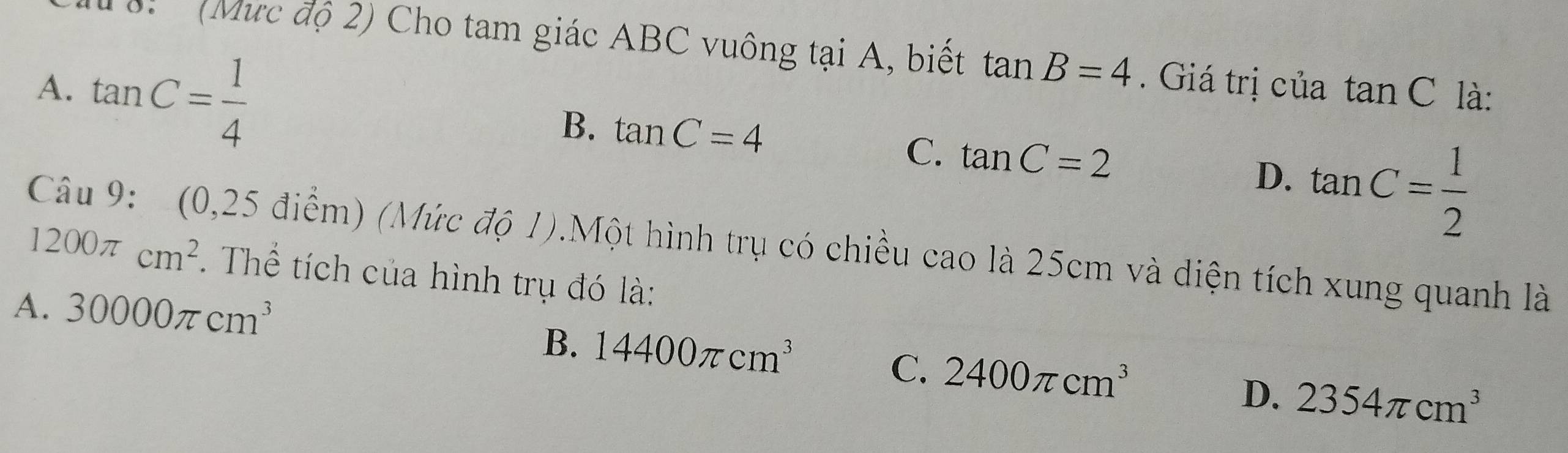 ' (Mực độ 2) Cho tam giác ABC vuông tại A, biết tan B=4. Giá trị của tan C
A. tan C= 1/4  là:
B. tan C=4 C. tan C=2 D. tan C= 1/2 
Câu 9: (0,25 điểm) (Mức độ 1).Một hình trụ có chiều cao là 25cm và diện tích xung quanh là
1200π cm^2. Thể tích của hình trụ đó là:
A. 30000π cm^3
B. 14400π cm^3
C. 2400π cm^3
D. 2354π cm^3