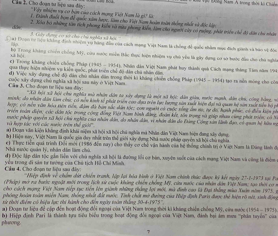 Vu Vựề Đông Nam A trong thời kì Chiến
Câu 2. Cho đoạn tư liệu sau đây:
*Vậy nhiệm vụ cơ bản của cách mạng Việt Nam là gì? là:
1. Đánh đuổi bọn đế quốc xâm lược, làm cho Việt Nam hoàn toàn thống nhất và độc lập;
dân;
2. Xóa bỏ những tàn tích phong kiến và nữa phong kiển, làm cho người cày có ruộng, phát triển chế độ dân chủ nhân
3. Gây dựng cơ sở cho chủ nghĩa xã hội. ''
lập.
a) Đoạn tư liệu khăng định nhiệm vụ hàng đầu của cách mạng Việt Nam là chống đế quốc nhằm mục đích giành và bảo vệ độc
b) Trong kháng chiến chống Mỹ, cứu nước miền Bắc thực hiện nhiệm vụ chủ yếu là gây dựng cơ sở bước đầu cho chủ nghĩa
xã hội.
c) Trong kháng chiến chống Pháp (1945 - 1954) 3, Nhân dân Việt Nam phát huy thành quả Cách mạng tháng Tám năm 194
qua thực hiện nhiệm vụ kiến quốc, phát triển chế độ dân chủ nhân dân.
d) Việc xây dựng chế độ dân chủ nhân dân trong thời kì kháng chiến chống Pháp (1945 - 1954) tạo ra nền móng cho côn
cuộc xây dựng chủ nghĩa xã hội sau này ở Việt Nam.
Câu 3. Cho đoạn tư liệu sau đây:
*Xã hội xã hội chủ nghĩa mà nhân dân ta xây dựng là một xã hội: dân giàu, nước mạnh, dân chủ, công bằng, và
minh; do nhân dân làm chủ; có nền kinh tế phát triển cao dựa trên lực lượng sản xuất hiện đại và quan hệ sản xuất tiến bộ pi
hợp; có nền văn hóa tiên tiến, đậm đà bản sắc dân tộc; con người có cuộc sống ẩm no, tự do, hạnh phúc, có điều kiện ph
triển toàn diện; các dân tộc trong cộng đồng Việt Nam bình đăng, đoàn kết, tôn trọng và giúp nhau cùng phát triển; có N.
nước pháp quyền xã hội chủ nghĩa của nhân dân, do nhân dân, vì nhân dân do Đảng Cộng sản lãnh đạo, có quan hệ hữu ng
và hợp tác với các nước trên thế giới.
a) Đoạn văn kiện khẳng định khái niệm xã hội xã hội chủ nghĩa mà Nhân dân Việt Nam hiện đang xây dựng.
b) Hiện nay, Việt Nam là quốc gia duy nhất trên thế giới xây dựng Nhà nước pháp quyền xã hội chủ nghĩa.
c) Thực tiễn quá trình Đổi mới (1986 đến nay) cho thấy cơ chế vận hành của hệ thống chính trị ở Việt Nam là Đảng lãnh đã
Nhà nước quản lý, nhân dân làm chủ.
d) Độc lập dân tộc gắn liền với chủ nghĩa xã hội là đường lối cơ bản, xuyên suốt của cách mạng Việt Nam và cũng là điểm ở
yểu trong di sản tư tưởng của Chủ tịch Hồ Chí Minh.
Câu 4. Cho đoạn tư liệu sau đây:
*Hiệp định về chẩm đứt chiến tranh, lập lại hòa bình ở Việt Nam chính thức được ký kết ngày 27-1-1973 tại P
(Pháp) mở ra bước ngoặt mới trong lịch sử cuộc kháng chiến chống Mỹ, cứu nước của nhân dân Việt Nam; tạo thời cơ n
cho cách mạng Việt Nam tiếp tục tiến lên giành những thắng lợi mới, mà đinh cao là Đại thắng mùa Xuân năm 1975, g
phóng hoàn toàn miền Nam, thống nhất đất nước. Tính chất mở đường của Hiệp định Paris được thể hiện rõ nét, sinh động
từ thời điểm có hiệu lực thi hành cho đến ngày toàn thắng 30-4-1975''.
a) Đoạn tư liệu đề cập đến hoạt động đối ngoại của Việt Nam trong thời kì kháng chiến chống Mỹ, cứu nước (1954 - 1975).
b) Hiệp định Pari là thành tựu tiêu biểu trong hoạt động đổi ngoại của Việt Nam, đánh bại âm mưu “phân tuyến” của
phương.
7