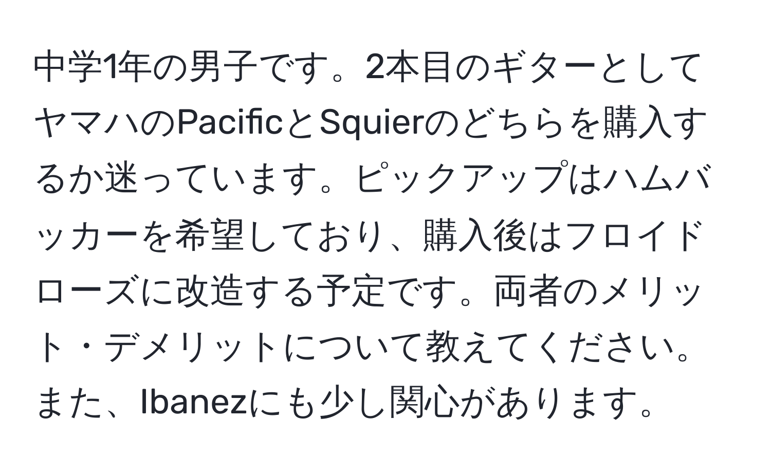 中学1年の男子です。2本目のギターとしてヤマハのPacificとSquierのどちらを購入するか迷っています。ピックアップはハムバッカーを希望しており、購入後はフロイドローズに改造する予定です。両者のメリット・デメリットについて教えてください。また、Ibanezにも少し関心があります。