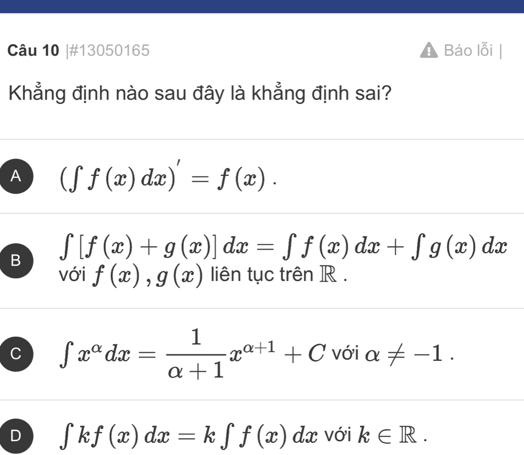 #13050165 Báo lỗi |
Khẳng định nào sau đây là khẳng định sai?
A (∈t f(x)dx)'=f(x).
B ∈t [f(x)+g(x)]dx=∈t f(x)dx+∈t g(x)dx
với f(x), g(x) liên tục trên R.
C ∈t x^(alpha)dx= 1/alpha +1 x^(alpha +1)+C với alpha != -1.
D ∈t kf(x)dx=k∈t f(x)dx với k∈ R.