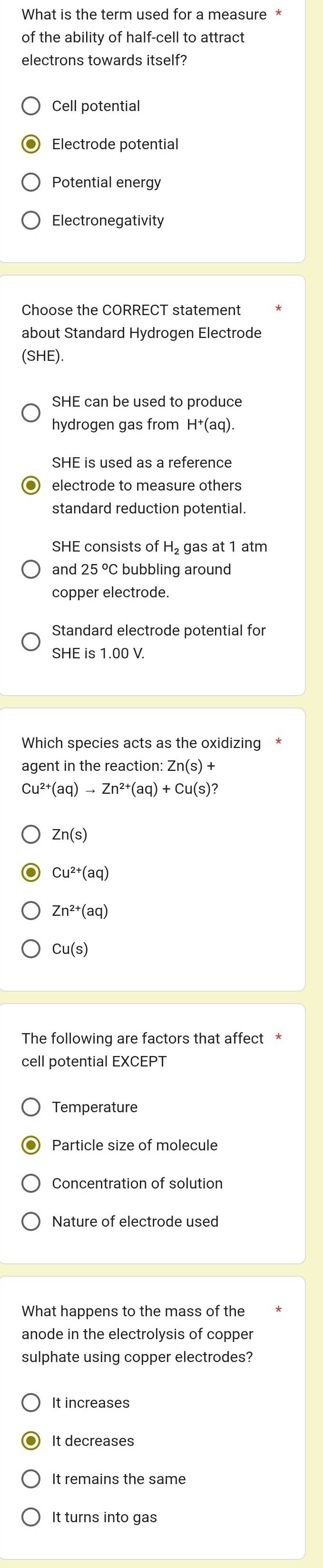 What is the term used for a measure *
of the ability of half-cell to attract
electrons towards itself?
Cell potential
Electrode potential
Potential energy
Electronegativity
Choose the CORRECT statement
about Standard Hydrogen Electrode
(SHE).
SHE can be used to produce
hydrogen gas from H^+(aq). 
SHE is used as a reference
standard reduction potential.
SHE consists of H_2 gas at 1 atm
and 25 °C bubbling around
copper electrode.
Standard electrode potential for
SHE is 1.00 V.
Which species acts as the oxidizing
agent in the reaction: Zn(s)+
Cu^(2+)(aq)to Zn^(2+)(aq)+Cu(s)
Zn(s)
Cu^(2+)(aq)
Zn^(2+)(aq)
Cu(s)
The following are factors that affect *
cell potential EXCEPT
Temperature
Particle size of molecule
Concentration of solution
Nature of electrode used
What happens to the mass of the
anode in the electrolysis of copper
sulphate using copper electrodes?
It increases
It remains the same
It turns into gas