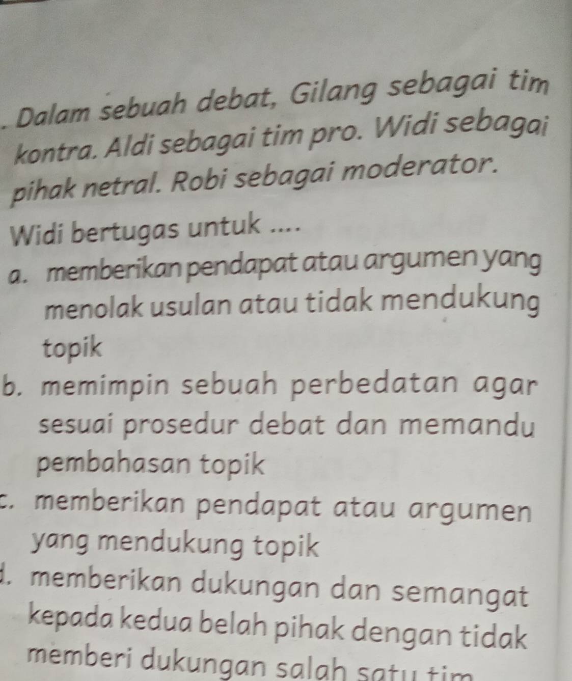 Dalam sebuah debat, Gilang sebagai tim
kontra. Aldi sebagai tim pro. Widi sebagai
pihak netral. Robi sebagai moderator.
Widi bertugas untuk ....
a. memberikan pendapat atau argumen yang
menolak usulan atau tidak mendukung
topik
b. memimpin sebuah perbedatan agar
sesuai prosedur debat dan memandu
pembahasan topik
c. memberikan pendapat atau argumen
yang mendukung topik
d. memberikan dukungan dan semangat
kepada kedua belah pihak dengan tidak
memberi dukungan salah satu tim