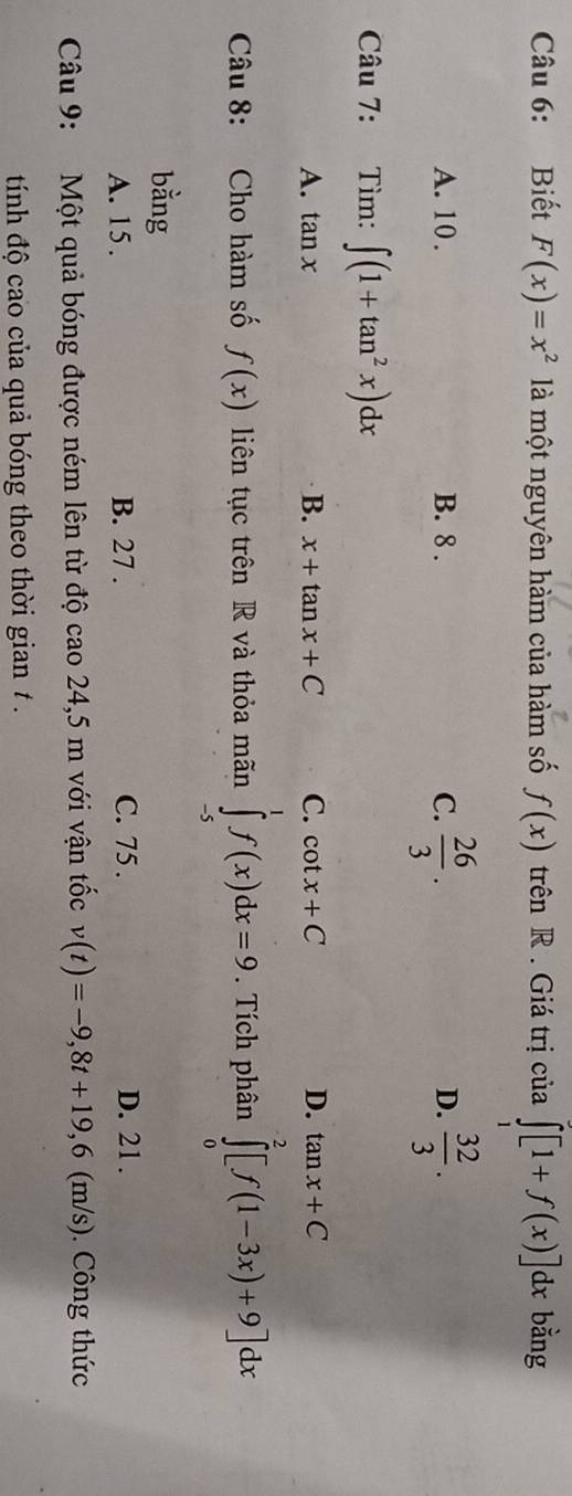 Biết F(x)=x^2 là một nguyên hàm của hàm số f(x) trên R . Giá trị của ∈tlimits _1^(2[1+f(x)]dx bằng
A. 10. B. 8. C. frac 26)3.  32/3 . 
D.
Câu 7: Tìm: ∈t (1+tan^2x)dx
A. tan x B. x+tan x+C C. cot x+C D. tan x+C
Câu 8: Cho hàm số f(x) liên tục trên R và thỏa mãn ∈tlimits _(-5)^1f(x)dx=9. Tích phân ∈tlimits _0^2[f(1-3x)+9]dx
bằng
A. 15. B. 27. C. 75. D. 21.
Câu 9: Một quả bóng được ném lên từ độ cao 24,5 m với vận tốc v(t)=-9,8t+19,6 (m/s). Công thức
tính độ cao của quả bóng theo thời gian .