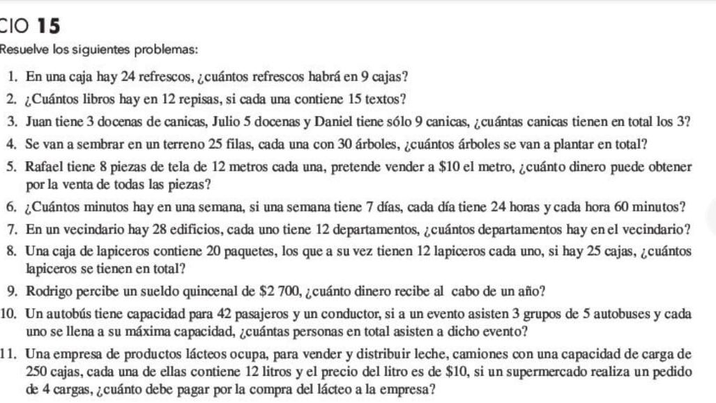 CIO 15
Resuelve los siguientes problemas:
1. En una caja hay 24 refrescos, ¿cuántos refrescos habrá en 9 cajas?
2. ¿Cuántos libros hay en 12 repisas, si cada una contiene 15 textos?
3. Juan tiene 3 docenas de canicas, Julio 5 docenas y Daniel tiene sólo 9 canicas, ¿cuántas canicas tienen en total los 3?
4. Se van a sembrar en un terreno 25 filas, cada una con 30 árboles, ¿cuántos árboles se van a plantar en total?
5. Rafael tiene 8 piezas de tela de 12 metros cada una, pretende vender a $10 el metro, ¿cuánto dinero puede obtener
por la venta de todas las piezas?
6. ¿Cuántos minutos hay en una semana, si una semana tiene 7 días, cada día tiene 24 horas ycada hora 60 minutos?
7. En un vecindario hay 28 edificios, cada uno tiene 12 departamentos, ¿cuántos departamentos hay en el vecindario?
8. Una caja de lapiceros contiene 20 paquetes, los que a su vez tienen 12 lapiceros cada uno, si hay 25 cajas, ¿cuántos
lapiceros se tienen en total?
9. Rodrigo percibe un sueldo quincenal de $2 700, ¿cuánto dinero recibe al cabo de un año?
10. Un autobús tiene capacidad para 42 pasajeros y un conductor, si a un evento asisten 3 grupos de 5 autobuses y cada
uno se llena a su máxima capacidad, ¿cuántas personas en total asisten a dicho evento?
11. Una empresa de productos lácteos ocupa, para vender y distribuir leche, camiones con una capacidad de carga de
250 cajas, cada una de ellas contiene 12 litros y el precio del litro es de $10, si un supermercado realiza un pedido
de 4 cargas, ¿cuánto debe pagar por la compra del lácteo a la empresa?