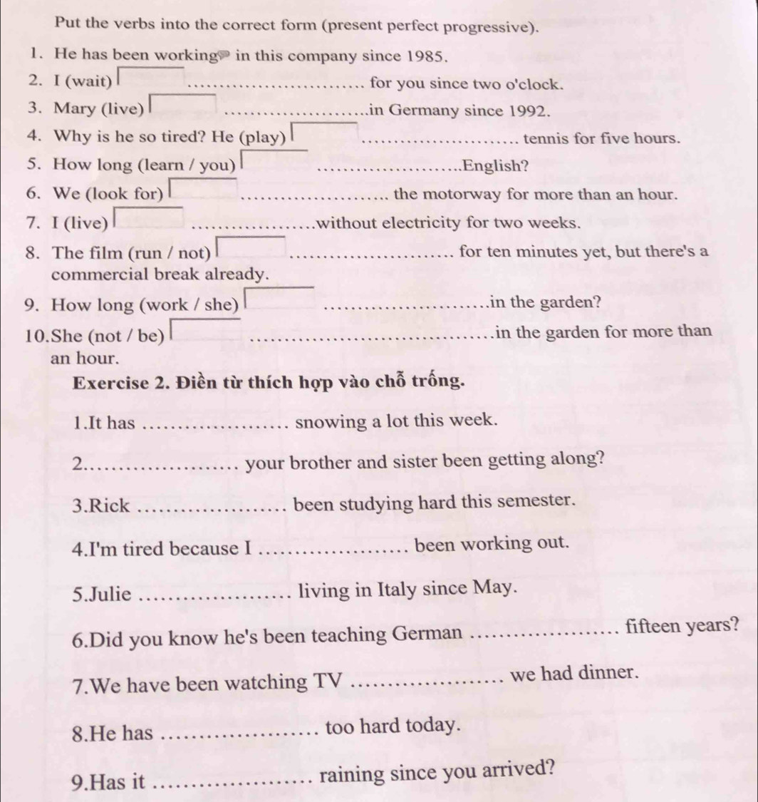 Put the verbs into the correct form (present perfect progressive). 
1. He has been working? in this company since 1985. 
2. I (wait) for you since two o'clock. 
3. Mary (live) in Germany since 1992. 
4. Why is he so tired? He (play) _tennis for five hours. 
5. How long (learn / you) _English? 
6. We (look for) the motorway for more than an hour. 
7. I (live) without electricity for two weeks. 
8. The film (run / not) for ten minutes yet, but there's a 
commercial break already. 
9. How long (work / she) _in the garden? 
10.She (not / be) in the garden for more than
an hour. 
Exercise 2. Điền từ thích hợp vào chỗ trống. 
1.It has _snowing a lot this week. 
2._ your brother and sister been getting along? 
3.Rick _been studying hard this semester. 
4.I'm tired because I _been working out. 
5.Julie _living in Italy since May. 
6.Did you know he's been teaching German _fifteen years? 
7.We have been watching TV _we had dinner. 
8.He has _too hard today. 
9.Has it _raining since you arrived?