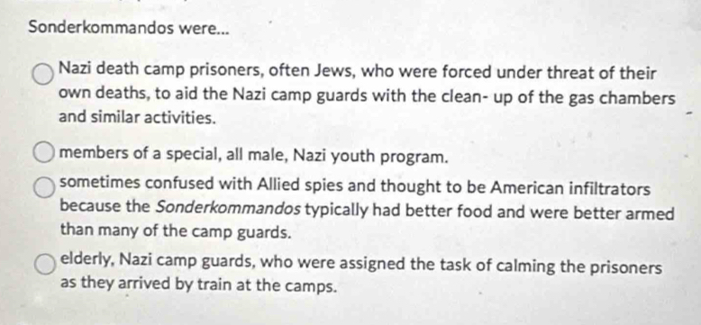 Sonderkommandos were...
Nazi death camp prisoners, often Jews, who were forced under threat of their
own deaths, to aid the Nazi camp guards with the clean- up of the gas chambers
and similar activities.
members of a special, all male, Nazi youth program.
sometimes confused with Allied spies and thought to be American infiltrators
because the Sonderkommandos typically had better food and were better armed
than many of the camp guards.
elderly, Nazi camp guards, who were assigned the task of calming the prisoners
as they arrived by train at the camps.