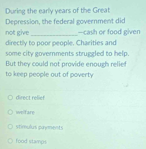 During the early years of the Great
Depression, the federal government did
not give_ —cash or food given
directly to poor people. Charities and
some city governments struggled to help.
But they could not provide enough relief
to keep people out of poverty
direct relief
welfare
stimulus payments
food stamps