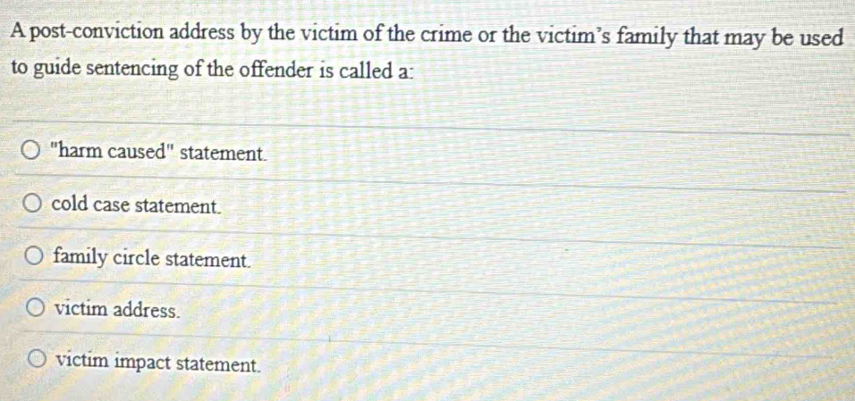 A post-conviction address by the victim of the crime or the victim’s family that may be used
to guide sentencing of the offender is called a:
"harm caused" statement.
cold case statement.
family circle statement.
victim address.
victim impact statement.