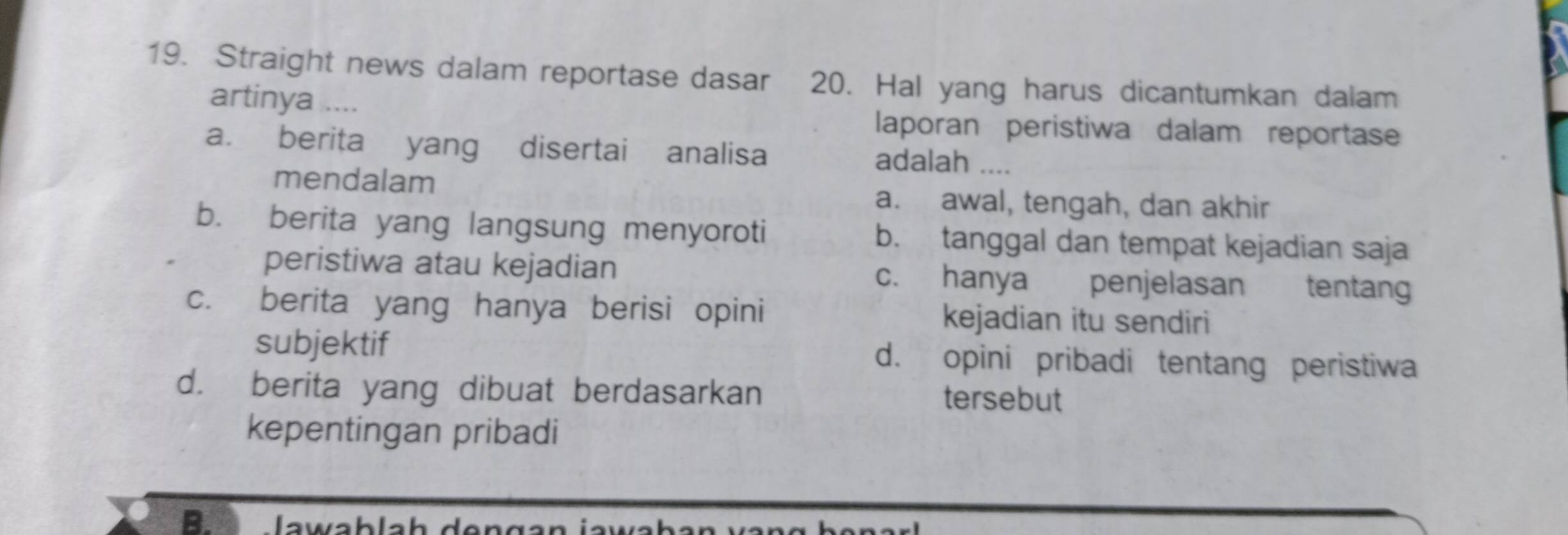 Straight news dalam reportase dasar 20. Hal yang harus dicantumkan dalam
artinya ....
laporan peristiwa dalam reportase
a. berita yang disertai analisa adalah ....
mendalam
a. awal, tengah, dan akhir
b. berita yang langsung menyoroti b. tanggal dan tempat kejadian saja
peristiwa atau kejadian c. hanya penjelasan tentang
c. berita yang hanya berisi opini kejadian itu sendiri
subjektif d. opini pribadi tentang peristiwa
d. berita yang dibuat berdasarkan tersebut
kepentingan pribadi
B. lawab la h de ngan ja wl