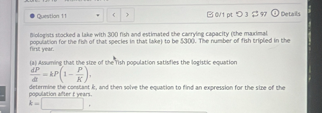 < > 0/1 pt つ 3? 97 Details 
Biologists stocked a lake with 300 fish and estimated the carrying capacity (the maximal 
population for the fish of that species in that lake) to be 5300. The number of fish tripled in the 
first year. 
(a) Assuming that the size of the fish population satisfies the logistic equation
 dP/dt =kP(1- P/K ), 
determine the constant k, and then solve the equation to find an expression for the size of the 
population after t years.
k=□ ,