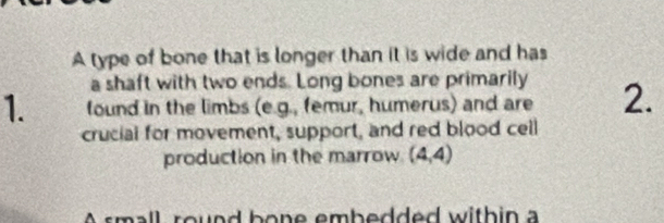 A type of bone that is longer than it is wide and has 
a shaft with two ends. Long bones are primarily 
1. found in the limbs (e.g., femur, humerus) and are 2. 
crucial for movement, support, and red blood ceill 
production in the marrow. (4,4)
A small round bone embedded within a