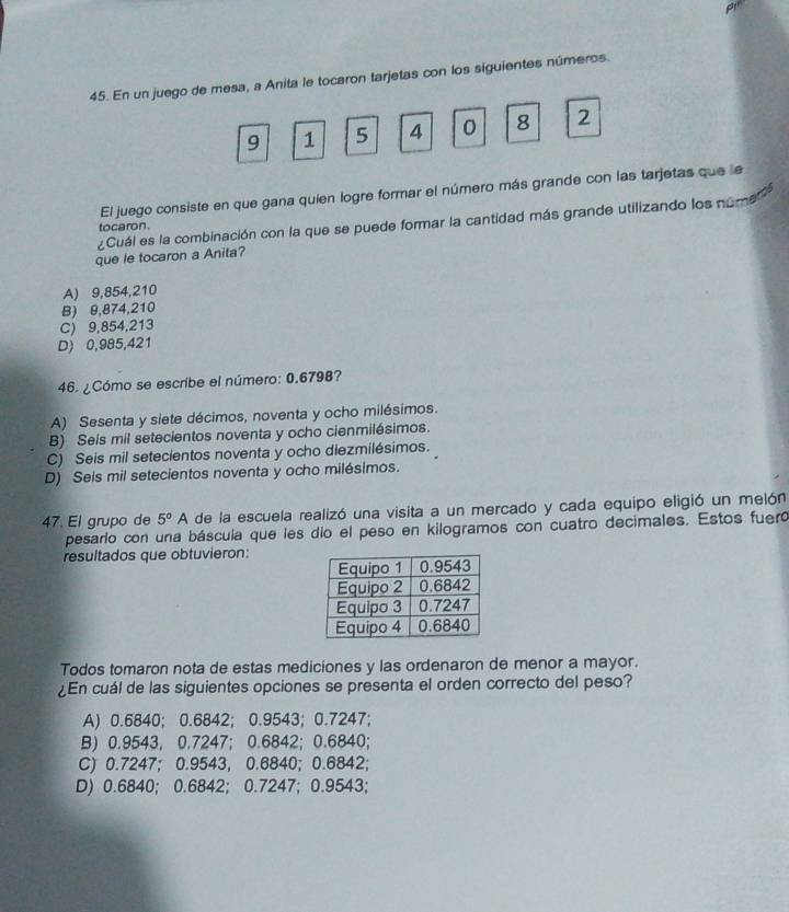 En un juego de mesa, a Anita le tocaron tarjetas con los siguientes números.
9 1 5 4 o 8 2
El juego consiste en que gana quien logre formar el número más grande con las tarjetas que le
¿Cuál es la combinación con la que se puede formar la cantidad más grande utilizando los nomen
tocaron .
que le tocaron a Anita?
A) 9,854,210
B) 9,874,210
C) 9,854,213
D) 0,985,421
46. ¿Cómo se escribe el número: 0.6798?
A) Sesenta y siete décimos, noventa y ocho milésimos.
B) Seis mil setecientos noventa y ocho cienmilésimos.
C) Seis mil setecientos noventa y ocho diezmilésimos.
D) Seis mil setecientos noventa y ocho milésimos.
47. El grupo de 5°A de la escuela realizó una visita a un mercado y cada equipo eligió un melón
pesarío con una báscula que les dío el peso en kilogramos con cuatro decimales. Estos fueró
resultados que obtuvieron:
Todos tomaron nota de estas mediciones y las ordenaron de menor a mayor.
¿En cuál de las siguientes opciones se presenta el orden correcto del peso?
A) 0.6840; 0.6842; 0.9543; 0.7247;
B) 0.9543, 0.7247; 0.6842; 0.6840;
C) 0.7247; 0.9543, 0.6840; 0.6842;
D) 0.6840; 0.6842; 0.7247; 0.9543;