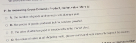 In measuring Gross Domestic Product, market velue refers to.
A. the number of goods and seneces sold during a year
B. the prices of goods produced but not senices provided
C. the price at which a good or service sells in the mariet place.
D, the valuze of sales at all shopping nusts, precery stores and retail milets throagbout the countr
* cerrent vears GDP