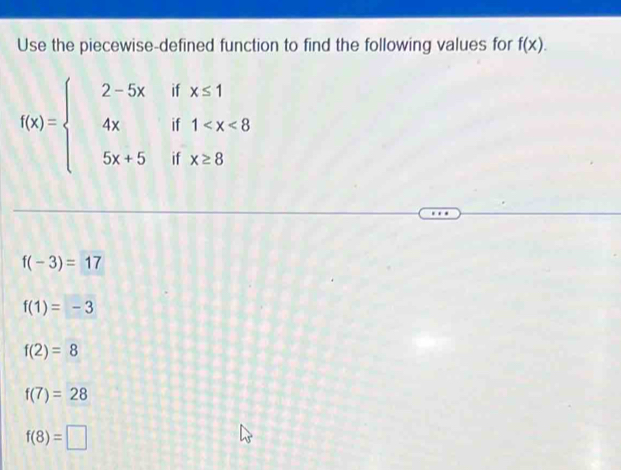 Use the piecewise-defined function to find the following values for f(x).
f(x)=beginarrayl 2-5x 4x 5x+5endarray. beginarrayr ifx≤ 1 if1
1
□ 
ifx≥ 8
f(-3)=17
f(1)=-3
f(2)=8
f(7)=28
f(8)=□