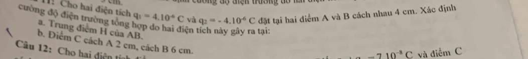 cuơng độ đện trường dổ nă 
H: Cho hai điện tích 
cường độ điện trường tổng q_1=4.10^(-6)C và q_2=-4.10^(-6)C đặt tại hai điểm A và B cách nhau 4 cm. Xác định 
a. Trung điểm H của AB. 
ện tại: 
b. Điểm C cách A 2 cm, cách B 6 cm. 
Câu 12: Cho hai điện tín
-710^(-8)C và điểm C