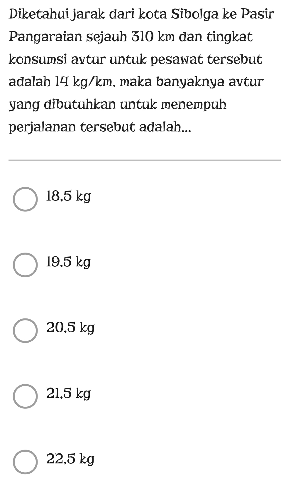 Diketahui jarak dari kota Sibolga ke Pasir
Pangaraian sejauh 310 km dan tingkat
konsumsi avtur untuk pesawat tersebut
adalah 14 kg/km, maka banyaknya avtur
yang dibutuhkan untuk menempuh 
perjalanan tersebut adalah...
18,5 kg
19,5 kg
20.5 kg
21,5 kg
22,5 kg