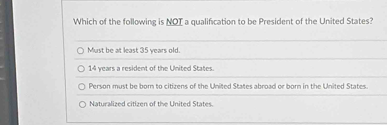 Which of the following is NOT a qualifcation to be President of the United States?
Must be at least 35 years old.
14 years a resident of the United States.
Person must be born to citizens of the United States abroad or born in the United States.
Naturalized citizen of the United States.