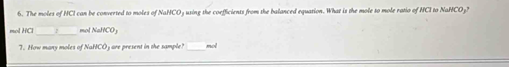 The moles of HCl can be converted to moles of NaHCO₃ using the coefficients from the balanced equation. What is the mole to mole ratio of HCl to NaH CO_3?
mol HCl _ mol NaHCO_3
7. How many moles of NaHCO₃ are present in the sample? _mol