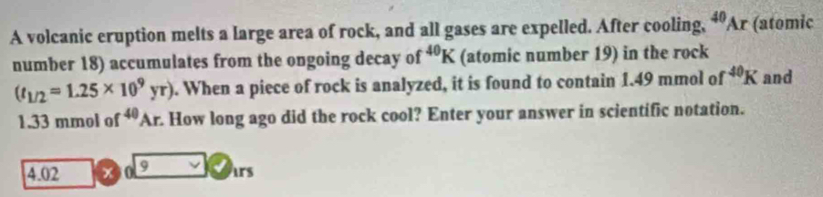 A volcanic eruption melts a large area of rock, and all gases are expelled. After cooling, ^40Ar (atomic 
number 18) accumulates from the ongoing decay of^(40)K (atomic number 19) in the rock
(t_1/2=1.25* 10^9yr). When a piece of rock is analyzed, it is found to contain 1.49 mmol of^(40)K and
1.33 mmol of^(40)Ar How long ago did the rock cool? Enter your answer in scientific notation.
4.02 x 0 9 ars