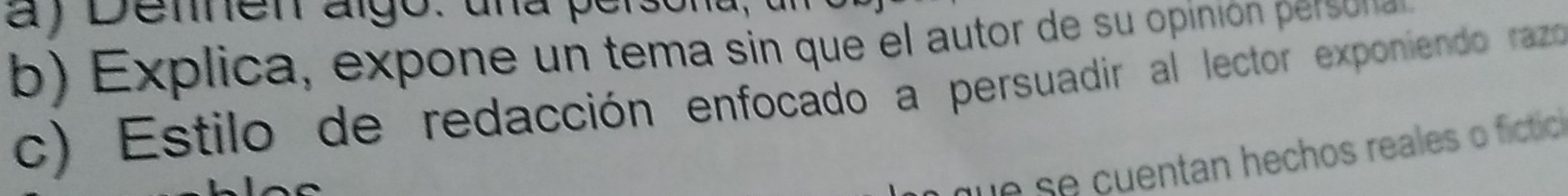 Denen algo: una persona, a 
b) Explica, expone un tema sin que el autor de su opinión persula 
c) Estilo de redacción enfocado a persuadir al lector exponiendo razdo 
que se cuentan hechos reales o fictic