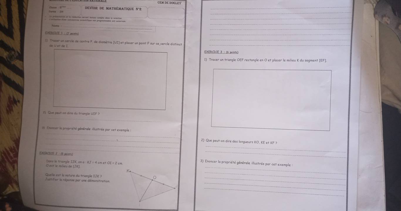 CEM DE DOGLEY 
Case Devoir de mathèmatique n°2 
_ 
Le présotistin et le rédaction sérant terues comple dans le notation 
Coliliation d'sre calisèctrée sciantifique nen progromnable est outarisée 
Noms _ 
_ 
EXERCICE 1 (7 points) 
_ 
1). Trocer un cercle de centre P, de diamètre [ UI ] et placer un paint F sur ce_cercle distinct_ 
de U et de I 
EXERCICE 3 : (6 points) 
1) Tracer un triangle OEF rectangle en O et placer le milieu K du segment [ EF ]. 
_ 
2) Que peut-on dire du triangle UIF ? 
_ 
3) Enoncer la propriété générale illustrée par cet exemple : 
_ 
_ 
_ 
2) Que peut-on dire des longueurs KO, KE et KF ? 
_ 
_ 
_ 
EXERCICE 2：(5 points) 3) Enoncer la propriété générale illustrée par cet exemple : 
Dans le triangle IJK, on a KJ=4 cm et OI=2cm
O est le milieu de (JKJ
Quelle est la nature du triangle IJK ?。_ 
_ 
Justifier la réponse par une démonstration 
_ 
_