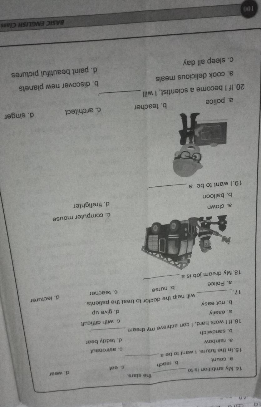 the stars.
d. wear
14. My ambition is to
b. reach
a. count c eat
15. In the future, I want to be a
_
c. astronaut
a. rainbow
b. sandwich _d. teddy bear
16. If I work hard, I can achieve my dream
a. easily c. with difficult
b. not easy d. give up
will help the doctor to treat the patients.
d. lecturer
17. _c. teacher
a. Police b. nurse
y dream job is a_ .
c. computer mouse
a. clown
b. balloon d. firefighter
19. I want to be a
_.
a. police b. teacher c. architect d. singer
20. If I become a scientist, I will_
.
a. cook delicious meals b. discover new planets
c. sleep all day d. paint beautiful pictures
BASIC ENGLISH Class
100