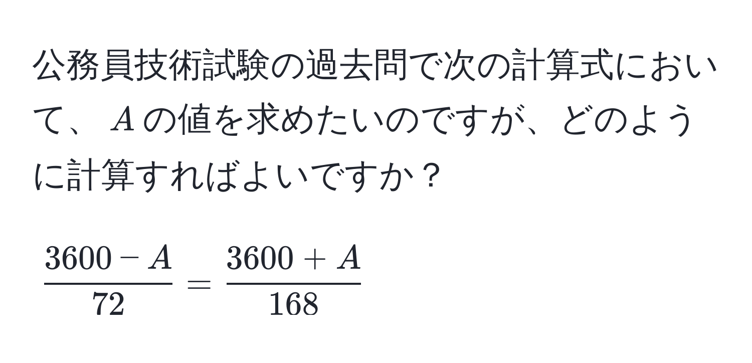 公務員技術試験の過去問で次の計算式において、$A$の値を求めたいのですが、どのように計算すればよいですか？  
[
 (3600 - A)/72  =  (3600 + A)/168 
]