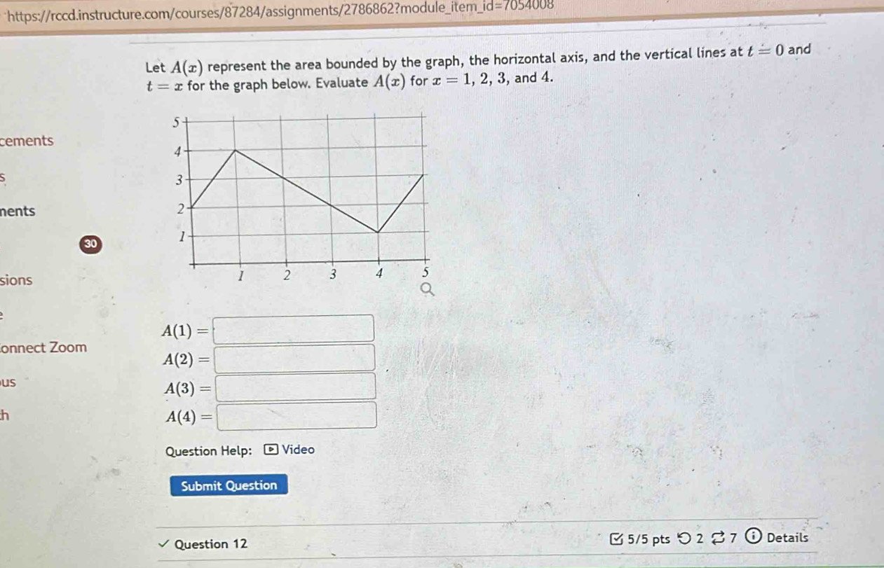 id=7054008 
Let A(x) represent the area bounded by the graph, the horizontal axis, and the vertical lines at t=0 and
t=x for the graph below. Evaluate A(x) for x=1, 2, 3 , and 4. 
cements 
nents 
30 
sions
A(1)=□
onnect Zoom
A(2)=□
us
A(3)=□
h
A(4)=□
Question Help: Video 
Submit Question 
Question 12 [ 5/5 pts つ 2 [7 Details