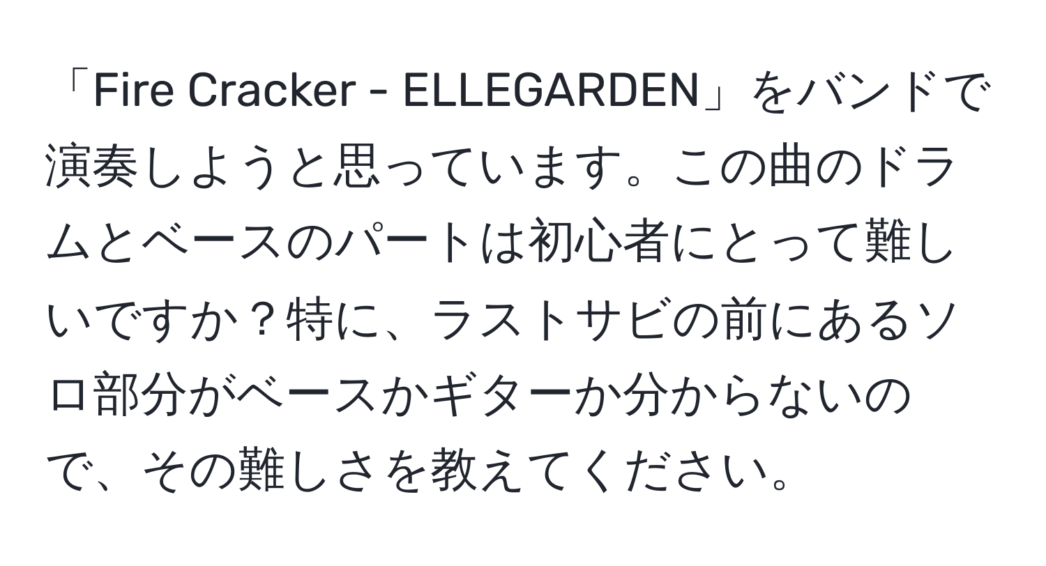 「Fire Cracker - ELLEGARDEN」をバンドで演奏しようと思っています。この曲のドラムとベースのパートは初心者にとって難しいですか？特に、ラストサビの前にあるソロ部分がベースかギターか分からないので、その難しさを教えてください。