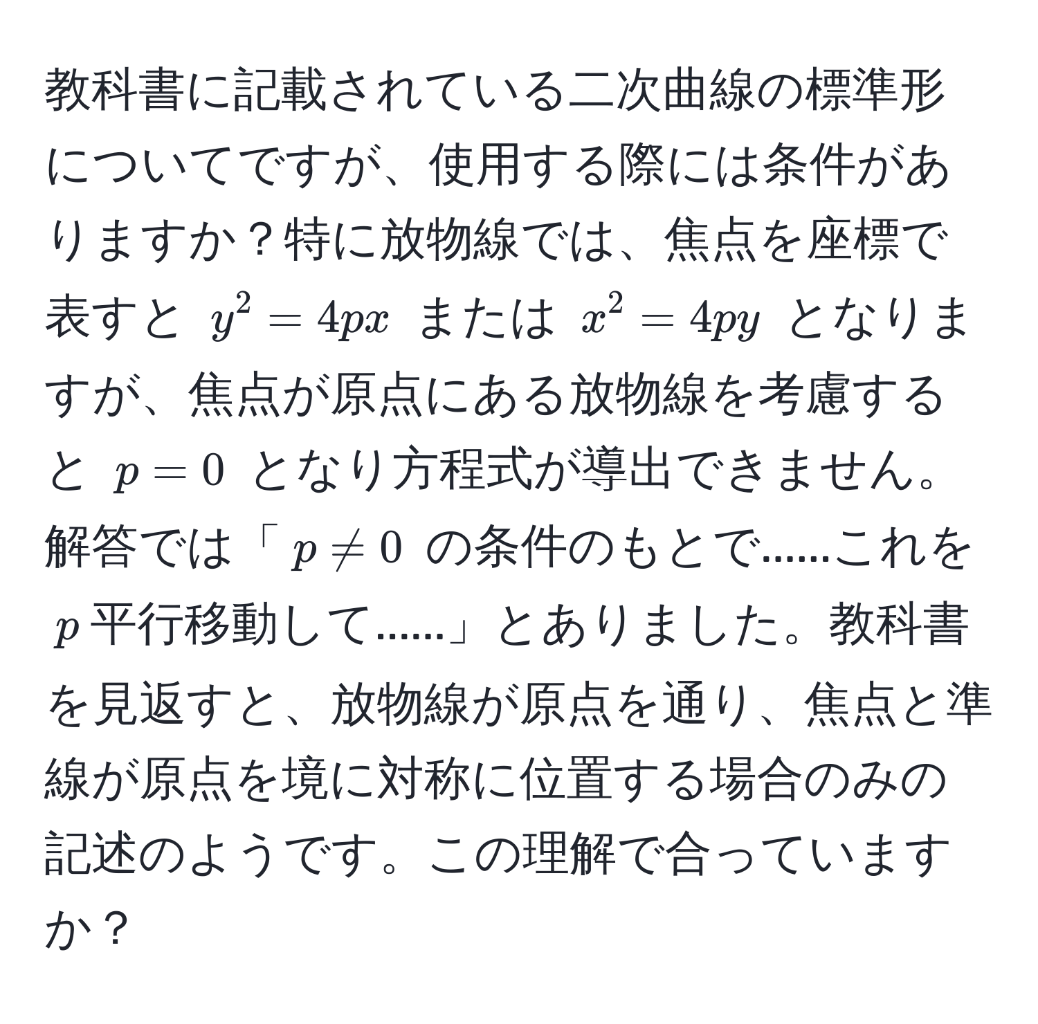 教科書に記載されている二次曲線の標準形についてですが、使用する際には条件がありますか？特に放物線では、焦点を座標で表すと $y^2 = 4px$ または $x^2 = 4py$ となりますが、焦点が原点にある放物線を考慮すると $p=0$ となり方程式が導出できません。解答では「$p != 0$ の条件のもとで......これを$p$平行移動して......」とありました。教科書を見返すと、放物線が原点を通り、焦点と準線が原点を境に対称に位置する場合のみの記述のようです。この理解で合っていますか？