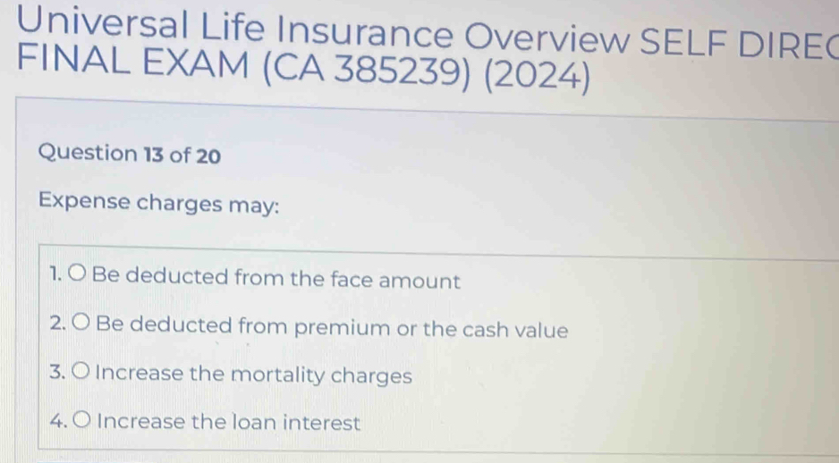 Universal Life Insurance Overview SELF DIRE( 
FINAL EXAM (CA 385239) (2024) 
Question 13 of 20 
Expense charges may: 
1. O Be deducted from the face amount 
2. O Be deducted from premium or the cash value 
3. O Increase the mortality charges 
4. O Increase the loan interest