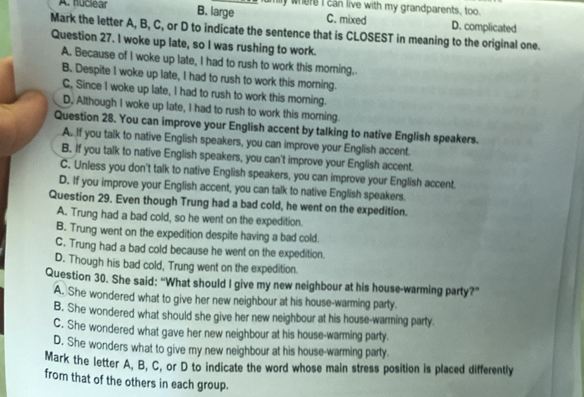 mly where I can live with my grandparents, too.
A. nuclear B. large C. mixed D. complicated
Mark the letter A, B, C, or D to indicate the sentence that is CLOSEST in meaning to the original one.
Question 27. I woke up late, so I was rushing to work.
A. Because of I woke up late, I had to rush to work this morning,
B. Despite I woke up late, I had to rush to work this morning.
C. Since I woke up late, I had to rush to work this morning.
D, Although I woke up late, I had to rush to work this morning.
Question 28. You can improve your English accent by talking to native English speakers.
A. If you talk to native English speakers, you can improve your English accent.
B. If you talk to native English speakers, you can't improve your English accent.
C. Unless you don't talk to native English speakers, you can improve your English accent.
D. If you improve your English accent, you can talk to native English speakers.
Question 29. Even though Trung had a bad cold, he went on the expedition.
A. Trung had a bad cold, so he went on the expedition.
B. Trung went on the expedition despite having a bad cold.
C. Trung had a bad cold because he went on the expedition.
D. Though his bad cold, Trung went on the expedition.
Question 30. She said: “What should I give my new neighbour at his house-warming party?”
A. She wondered what to give her new neighbour at his house-warming party.
B. She wondered what should she give her new neighbour at his house-warming party.
C. She wondered what gave her new neighbour at his house-warming party.
D. She wonders what to give my new neighbour at his house-warming party.
Mark the letter A, B, C, or D to indicate the word whose main stress position is placed differently
from that of the others in each group.