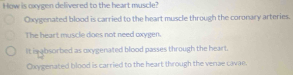 How is oxygen delivered to the heart muscle?
Oxygenated blood is carried to the heart muscle through the coronary arteries.
The heart muscle does not need oxygen.
It is absorbed as oxygenated blood passes through the heart.
Oxygenated blood is carried to the heart through the venae cavae.