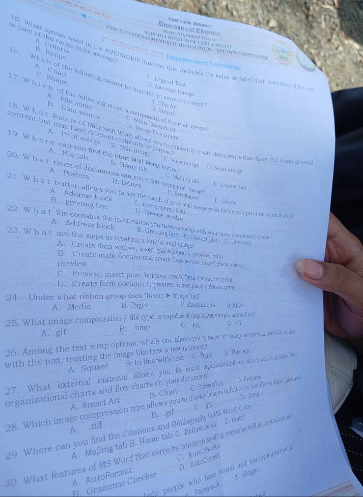 Repiblse at the Soloppoes
Department of Ebucation
Region VII, Central Vissyos
SCHOOLS DIVISION OF CANLAON CITY
s part of the range to be average
MosE B. carDe nas MémorIal HIgh achOol  OpTowN camPUs (SuS)
A. Criteria
B. Range
REno0 toL TEST Empowerment Technology
5. What syntax used in the AVERAGEIF function that includes the value or label that determine if the
A. Chart
C. Shape
6. Which of the following cannot be inserted in your document
C. Logical Test D. Average Range
A. File name
7 . W h i c h of the following is not a component of the mail merge
B. Clip Art D. Sound
B. Data source C. Main Document
D. Merge Document
content but may have different recipients or purpose .
18. W h at feature of Microsoft Word allows you to efficiently create documents that have the same gener
A. Print merge B. Mail merge C. View merge
19. W h e r e-can you find the Start Mail Merge button
A. File tab B. Home tab C. Mailing tab
D. Send merge
20. W h a t types of documents can you create using mail merge? C. Envelopes
A. Posters B. Letters
D. Layout tab
21. W h at button allows you to see the resul of your mail merge even before you print or send it our
D. Labels
A. Address block C. insert merge field
B. greeting line D. Preview results
22. W h a t file contains the information you need to merge with your main document? Codes
A. Address block B. Greeting line C. Contact List D. Directory
23. W h a t are the steps in creating a simple mail merge?
A. Create data source; insert place holders; preview; print
B. Create main documents; create data source; insert place holders,
preview
C. Preview; insert place holders; create form document; print
D. Create form document; preview; insert place holders; print
24. Under what ribbon group does “Insert ▶ Shape” fall?
A. Media B. Pages C. Illustrations D. Apps
25. What image compression / file type is capable of displaying simple annation?
A. .gif B. .bmp C. jpg D. tiff
26. Among the text wrap options, which one allows you o place a image or external materiall in lime
with the text, treating the image like how a text is treated?
A. Square B. In line with text C.Tight D. Through
27. What external material allows you to insert organizational or structural templates like
organizational charts and flow charts on your document? B. Chart C. Screenshot
D. Pictures
D. bmp
28. Which image compression type allows you to display images in full color just like in diptal pictures
A. Smart Art
A. .tiff B. gif
29. Where can you find the Citations and Bibliography in MS Word? Code C. jpg.
A. Mailing tab B. Home tab C. Reference tab D. Insert
30. What features of MS Word that corrects common spelling errors as well as capitalisation
C. Auto checker
A. AutoFormat D. AutoCorrect
help people who have risual and hearing impairmen 
Facebook d. Blogger
B. Grammar Checker