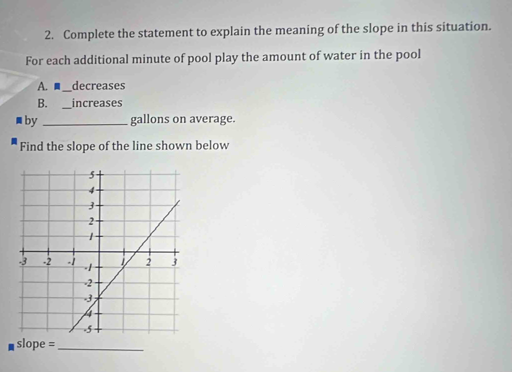 Complete the statement to explain the meaning of the slope in this situation. 
For each additional minute of pool play the amount of water in the pool 
A.■_ decreases 
B. _increases 
by _ gallons on average. 
Find the slope of the line shown below 
slope =_