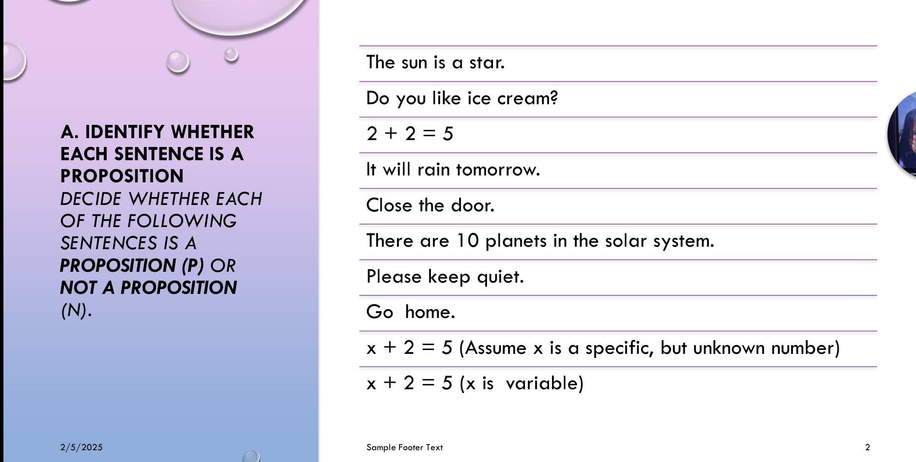 The sun is a star. 
Do you like ice cream? 
A. IDENTIFY WHETHER 2+2=5
EACH SENTENCE IS A 
PROPOSITION 
It will rain tomorrow. 
DECIDE WHETHER EACH 
Close the door. 
OF THE FOLLOWING 
SENTENCES IS A There are 10 planets in the solar system. 
PROPOSITION (P) OR 
NOT A PROPOSITION 
Please keep quiet. 
(N). Go home.
x+2=5 (Assume x is a specific, but unknown number)
x+2=5 (x is variable) 
2/5/2025 Sample Footer Text 2