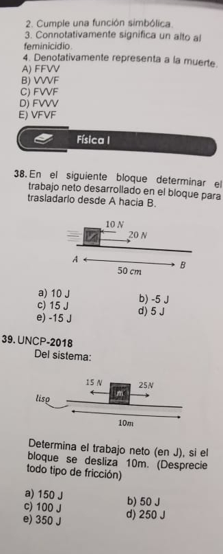 Cumple una función simbólica.
3. Connotativamente significa un alto al
feminicidio
4. Denotativamente representa a la muerte.
A) FFVV
B) VVVF
C) FVVF
D) FVVV
E) VFVF
Física I
38. En el siguiente bloque determinar el
trabajo neto desarrollado en el bloque para
trasladarlo desde A hacia B.
a) 10 J
c) 15 J b) -5 J
e) -15 J d) 5 J
39. UNCP-2018
Del sistema:
Determina el trabajo neto (en J), si el
bloque se desliza 10m. (Desprecie
todo tipo de fricción)
a) 150 J
c) 100 J b) 50 J
e) 350 J d) 250 J