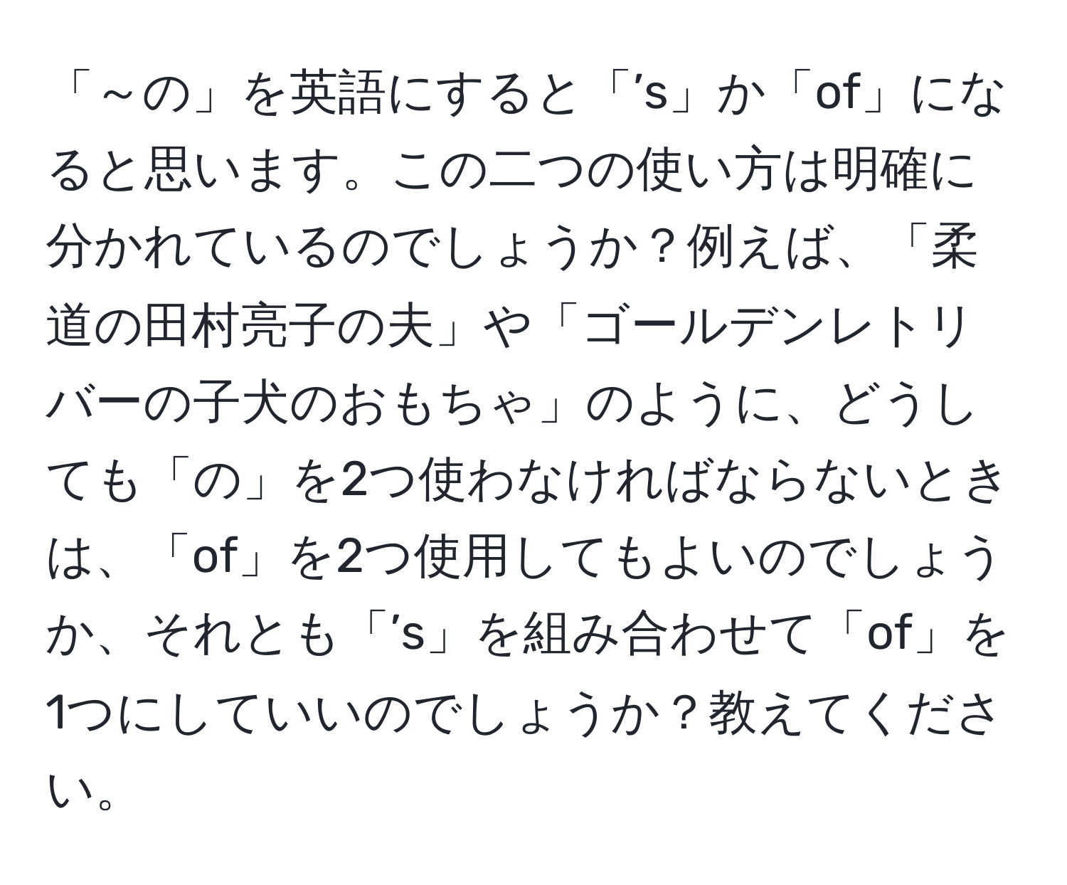 「～の」を英語にすると「’s」か「of」になると思います。この二つの使い方は明確に分かれているのでしょうか？例えば、「柔道の田村亮子の夫」や「ゴールデンレトリバーの子犬のおもちゃ」のように、どうしても「の」を2つ使わなければならないときは、「of」を2つ使用してもよいのでしょうか、それとも「’s」を組み合わせて「of」を1つにしていいのでしょうか？教えてください。