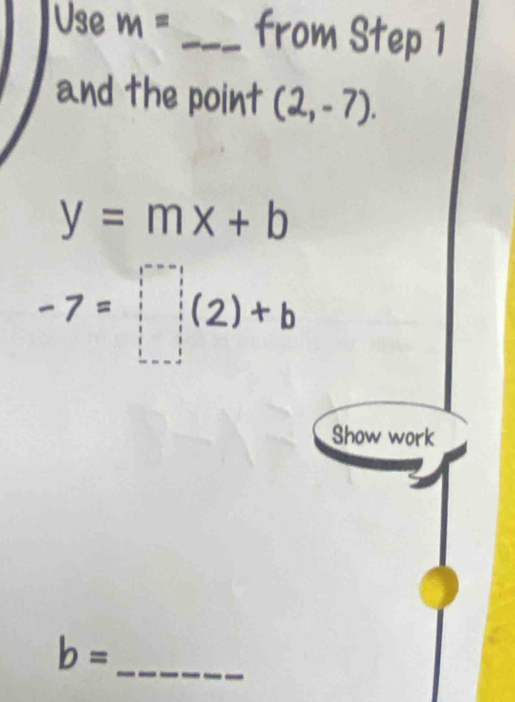 Use m= _from Step 1
and the point (2,-7).
y=mx+b
-7=□ (2)+b
Show work
b= _