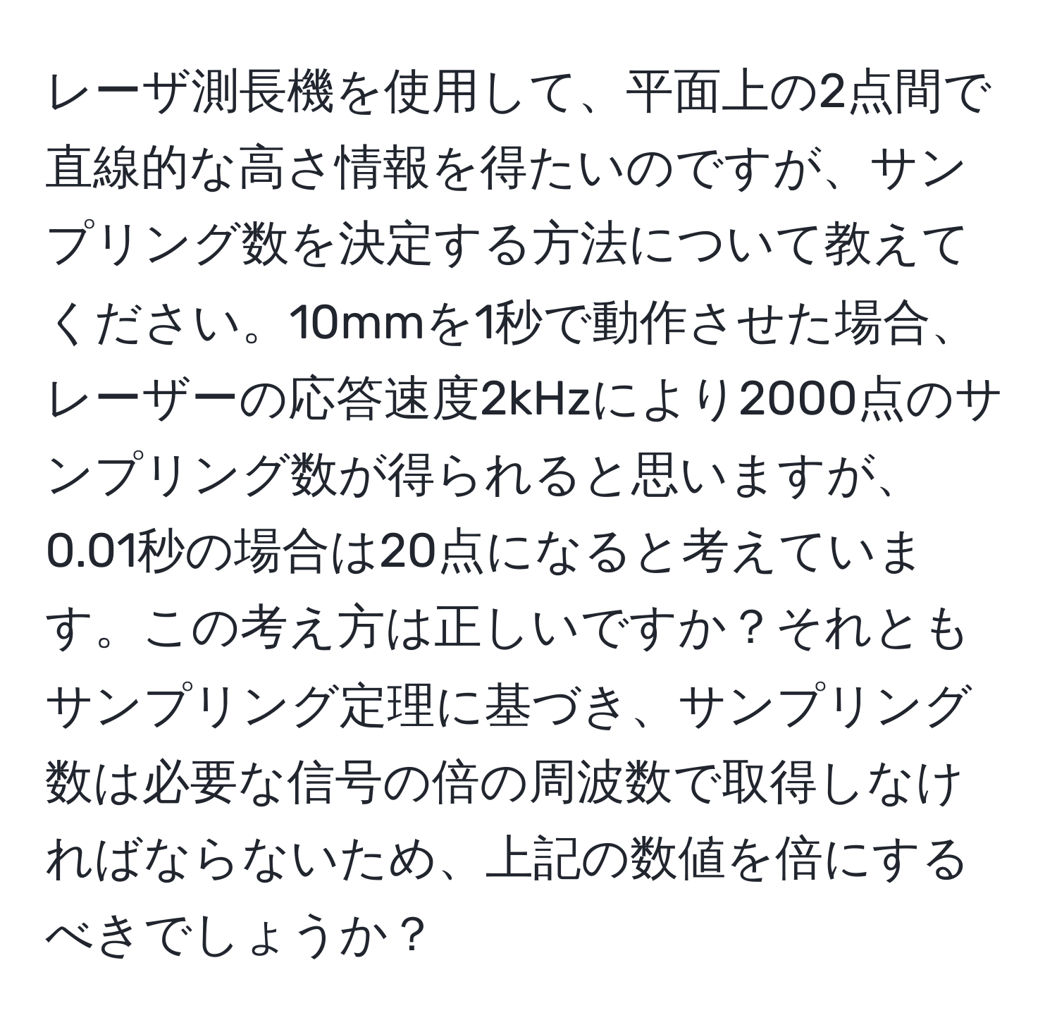 レーザ測長機を使用して、平面上の2点間で直線的な高さ情報を得たいのですが、サンプリング数を決定する方法について教えてください。10mmを1秒で動作させた場合、レーザーの応答速度2kHzにより2000点のサンプリング数が得られると思いますが、0.01秒の場合は20点になると考えています。この考え方は正しいですか？それともサンプリング定理に基づき、サンプリング数は必要な信号の倍の周波数で取得しなければならないため、上記の数値を倍にするべきでしょうか？